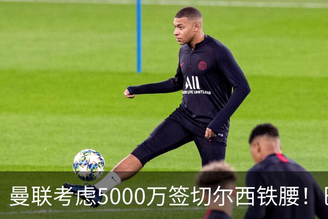 曼联考虑5000万签切尔西铁腰！巴莱巴恐亦被截胡，布莱顿给出具体要价