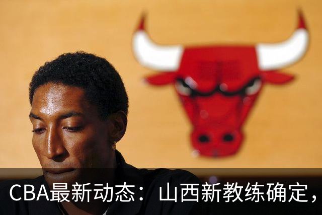 CBA最新动态：山西新教练确定，胡明轩膝伤未愈，刘晓宇重返北控担任助教